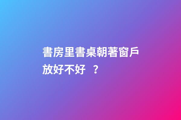 書房里書桌朝著窗戶放好不好？